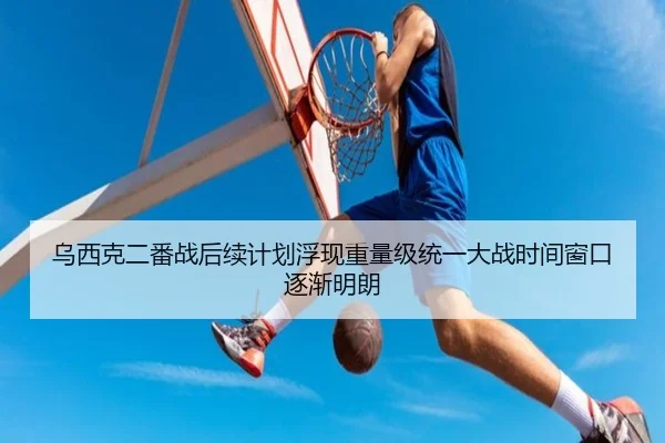 乌西克二番战后续计划浮现重量级统一大战时间窗口逐渐明朗