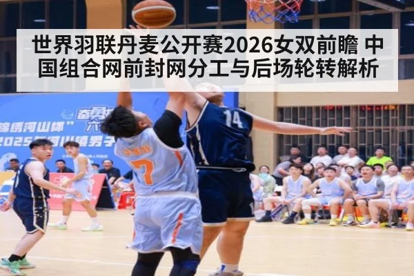 世界羽联丹麦公开赛2026女双前瞻 中国组合网前封网分工与后场轮转解析