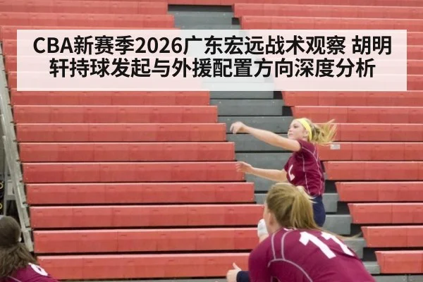 CBA新赛季2026广东宏远战术观察 胡明轩持球发起与外援配置方向深度分析