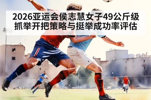 2026亚运会侯志慧女子49公斤级抓举开把策略与挺举成功率评估